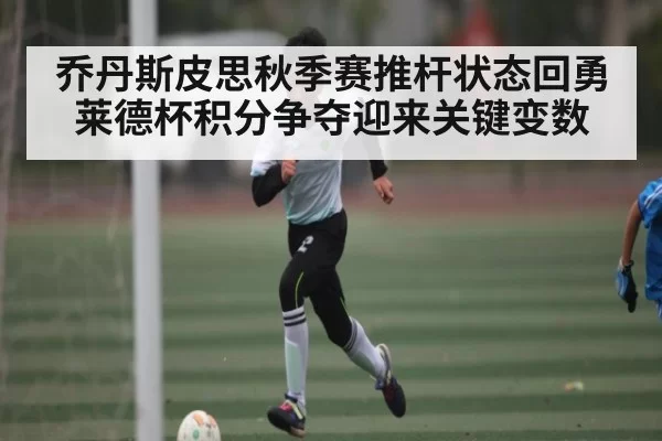 乔丹斯皮思秋季赛推杆状态回勇 莱德杯积分争夺迎来关键变数