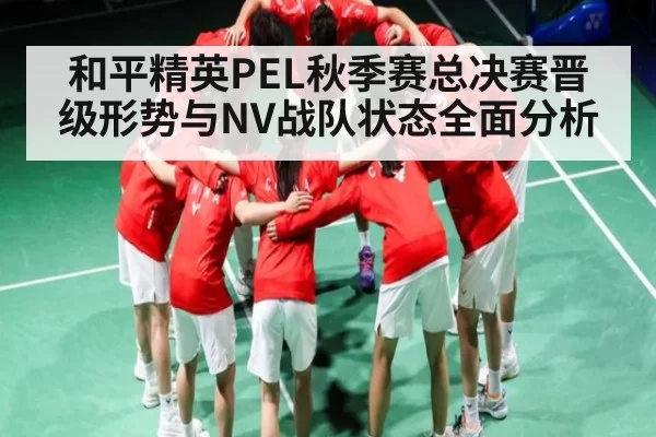 和平精英PEL秋季赛总决赛晋级形势与NV战队状态全面分析